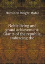 Noble living and grand achievement: Giants of the republic, embracing the . - Hamilton Wright Mabie