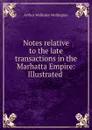 Notes relative to the late transactions in the Marhatta Empire: Illustrated . - Arthur Wellesley Wellington