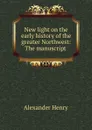 New light on the early history of the greater Northwest: The manuscript . - Alexander Henry