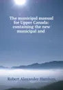The municipal manual for Upper Canada: containing the new municipal and . - Robert Alexander Harrison