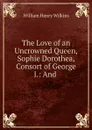 The Love of an Uncrowned Queen, Sophie Dorothea, Consort of George I.: And . - William Henry Wilkins