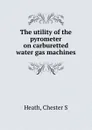 The utility of the pyrometer on carburetted water gas machines - Chester S. Heath