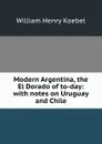 Modern Argentina, the El Dorado of to-day: with notes on Uruguay and Chile - W. H. Koebel