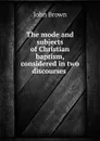 The mode and subjects of Christian baptism, considered in two discourses . - John Brown
