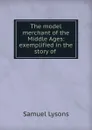 The model merchant of the Middle Ages: exemplified in the story of . - Samuel Lysons