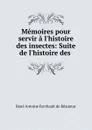 Memoires pour servir a l.histoire des insectes: Suite de l.histoire des . - René Antoine Ferchault de Réaumur