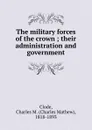 The military forces of the crown ; their administration and government - Charles Mathew Clode