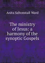 The ministry of Jesus: a harmony of the synoptic Gospels - Anita Saltonstall Ward