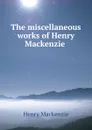 The miscellaneous works of Henry Mackenzie . - Henry Mackenzie