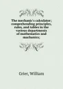 The mechanic.s calculator; comprehending principles, rules, and tables in the various departments of mathematics and machanics; - William Grier