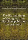 The life and times of Georg Joachim Goschen, publisher and printer of . - Viscount George Joachim Goschen Goschen