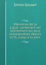 Memoires de la Ligue: contenant les evenemens les plus remarquables depuis 1576, jusqu.a la paix . - Simon Goulart