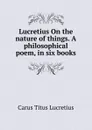 Lucretius On the nature of things. A philosophical poem, in six books - Titus Lucretius Carus