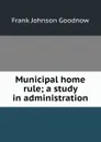 Municipal home rule; a study in administration - Goodnow Frank Johnson
