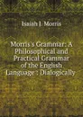 Morris.s Grammar: A Philosophical and Practical Grammar of the English Language : Dialogically . - Isaiah J. Morris