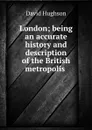 London; being an accurate history and description of the British metropolis . - David Hughson