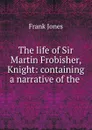 The life of Sir Martin Frobisher, Knight: containing a narrative of the . - Frank Jones