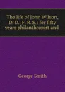 The life of John Wilson, D. D., F. R. S.: for fifty years philanthropist and . - George Smith