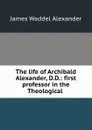 The life of Archibald Alexander, D.D.: first professor in the Theological . - James Waddel Alexander