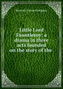 Little Lord Fauntleroy: a drama in three acts founded on the story of the . - Burnett Frances Hodgson