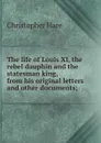 The life of Louis XI, the rebel dauphin and the statesman king, from his original letters and other documents; - Christopher Hare