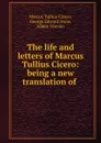 The life and letters of Marcus Tullius Cicero: being a new translation of . - Marcus Tullius Cicero