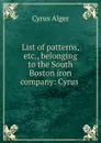 List of patterns, etc., belonging to the South Boston iron company: Cyrus . - Cyrus Alger