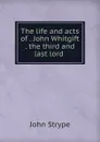 The life and acts of . John Whitgift . the third and last lord . - John Strype