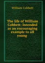 The life of William Cobbett: Intended as an encouraging example to all young . - William Cobbett