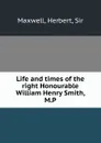 Life and times of the right Honourable William Henry Smith, M.P. - Herbert Maxwell