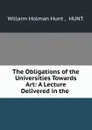 The Obligations of the Universities Towards Art: A Lecture Delivered in the . - Willaim Holman Hunt