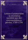 Lettres d.aristocrates : la revolution racontee par des correspondances privees, 1789-1794 - Pierre de Vaissière