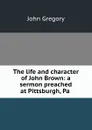 The life and character of John Brown: a sermon preached at Pittsburgh, Pa . - John Gregory