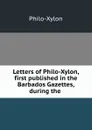 Letters of Philo-Xylon, first published in the Barbados Gazettes, during the . - Philo-Xylon