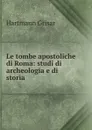Le tombe apostoliche di Roma: studi di archeologia e di storia - Hartmann Grisar