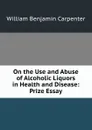 On the Use and Abuse of Alcoholic Liquors in Health and Disease: Prize Essay - William Benjamin Carpenter