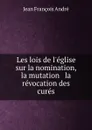 Les lois de l.eglise sur la nomination, la mutation . la revocation des cures - Jean François André