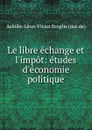 Le libre echange et l.impot: etudes d.economie politique - Achille-Léon-Victor Broglie