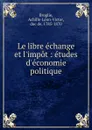 Le libre echange et l.impot : etudes d.economie politique - Achille-Léon-Victor Broglie