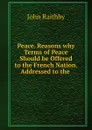 Peace. Reasons why Terms of Peace Should be Offered to the French Nation. Addressed to the . - John Raithby