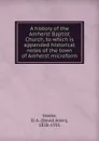 A history of the Amherst Baptist Church, to which is appended historical notes of the town of Amherst microform - David Allen Steele