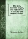 The laws, customs, usages, and regulations of the City and Port of London . - Alexander Pulling