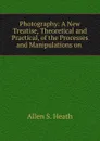 Photography: A New Treatise, Theoretical and Practical, of the Processes and Manipulations on . - Allen S. Heath