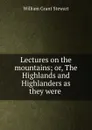 Lectures on the mountains; or, The Highlands and Highlanders as they were . - William Grant Stewart