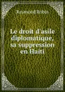 Le droit d.asile diplomatique, sa suppression en Haiti - Raymond Robin