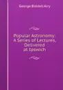 Popular Astronomy: A Series of Lectures, Delivered at Ipswich - George Biddell Airy