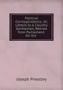 Political Correspondence; Or, Letters to a Country Gentleman, Retired from Parliament: On the . - Joseph Priestley