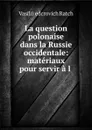 La question polonaise dans la Russie occidentale: materiaux pour servir a l . - Vasilii Ḟedcrovich Ratch