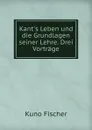 Kant.s Leben und die Grundlagen seiner Lehre. Drei Vortrage - Куно Фишер