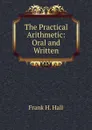 The Practical Arithmetic: Oral and Written - Frank H. Hall